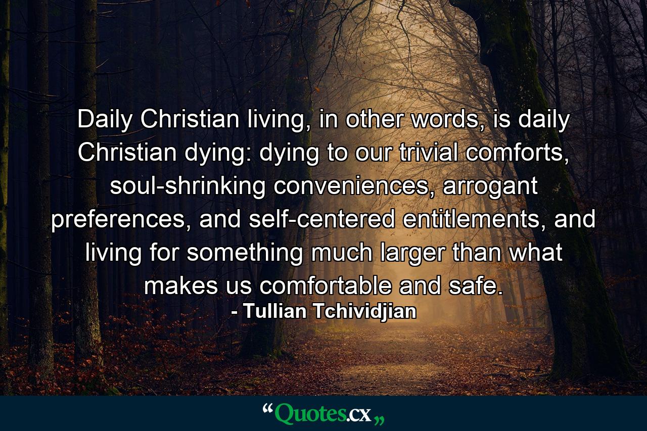 Daily Christian living, in other words, is daily Christian dying: dying to our trivial comforts, soul-shrinking conveniences, arrogant preferences, and self-centered entitlements, and living for something much larger than what makes us comfortable and safe. - Quote by Tullian Tchividjian