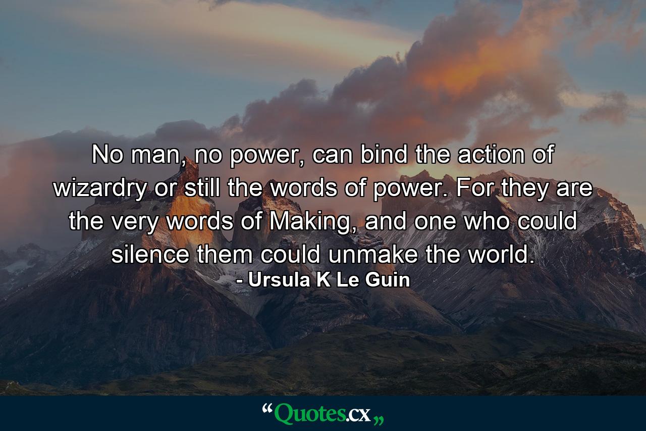 No man, no power, can bind the action of wizardry or still the words of power. For they are the very words of Making, and one who could silence them could unmake the world. - Quote by Ursula K Le Guin