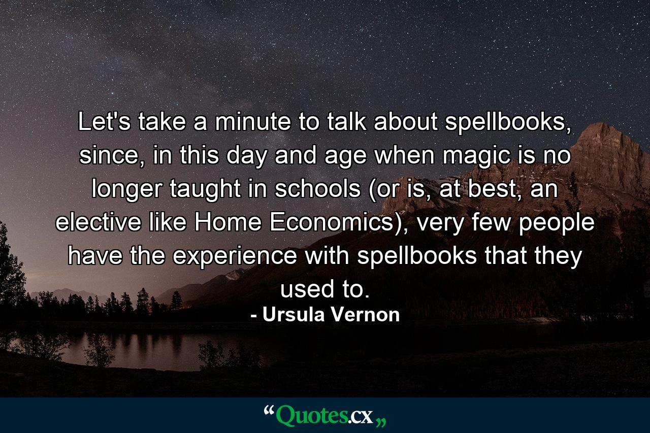 Let's take a minute to talk about spellbooks, since, in this day and age when magic is no longer taught in schools (or is, at best, an elective like Home Economics), very few people have the experience with spellbooks that they used to. - Quote by Ursula Vernon