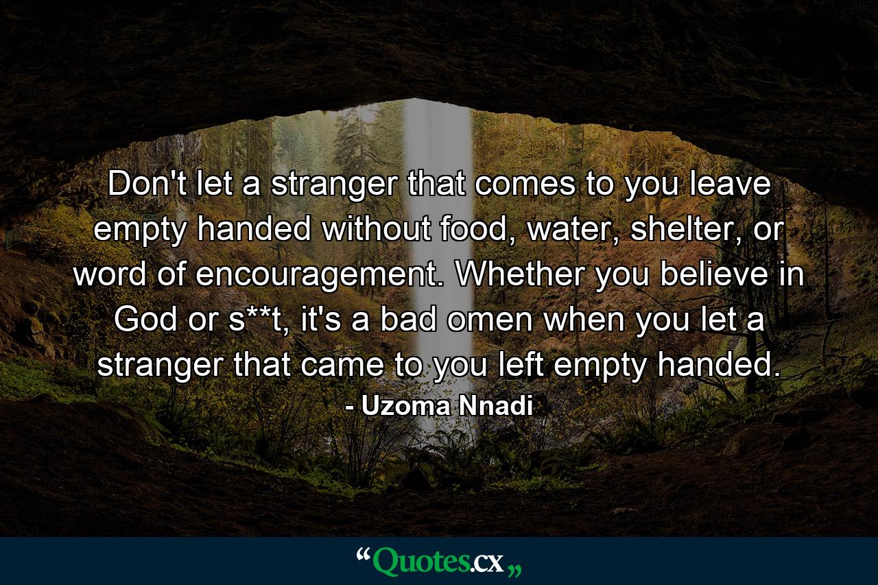 Don't let a stranger that comes to you leave empty handed without food, water, shelter, or word of encouragement. Whether you believe in God or s**t, it's a bad omen when you let a stranger that came to you left empty handed. - Quote by Uzoma Nnadi