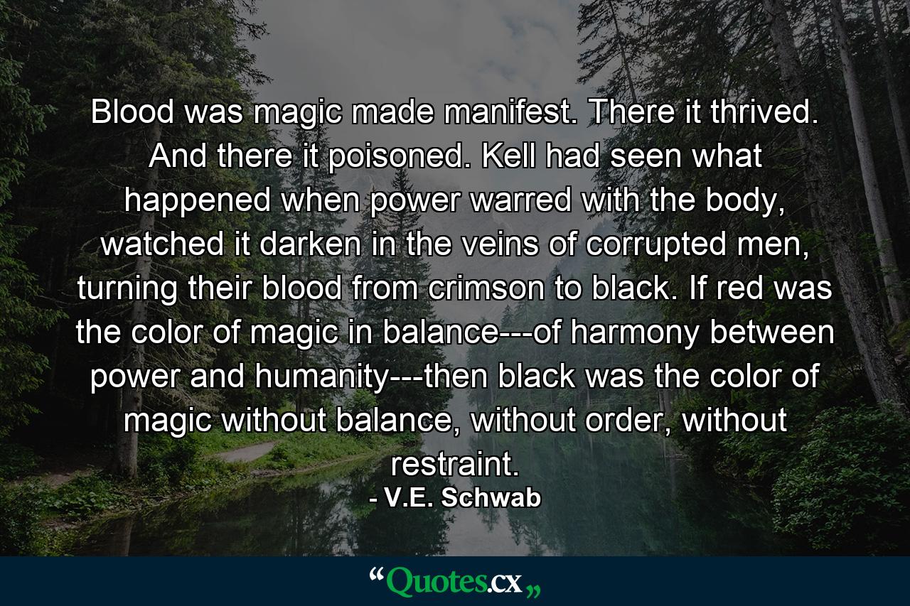 Blood was magic made manifest. There it thrived. And there it poisoned. Kell had seen what happened when power warred with the body, watched it darken in the veins of corrupted men, turning their blood from crimson to black. If red was the color of magic in balance---of harmony between power and humanity---then black was the color of magic without balance, without order, without restraint. - Quote by V.E. Schwab