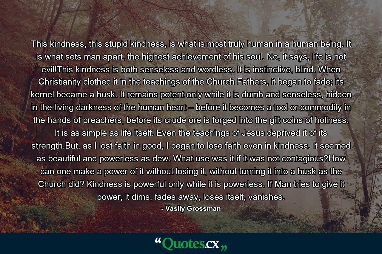 This kindness, this stupid kindness, is what is most truly human in a human being. It is what sets man apart, the highest achievement of his soul. No, it says, life is not evil!This kindness is both senseless and wordless. It is instinctive, blind. When Christianity clothed it in the teachings of the Church Fathers, it began to fade; its kernel became a husk. It remains potent only while it is dumb and senseless, hidden in the living darkness of the human heart – before it becomes a tool or commodity in the hands of preachers, before its crude ore is forged into the gilt coins of holiness. It is as simple as life itself. Even the teachings of Jesus deprived it of its strength.But, as I lost faith in good, I began to lose faith even in kindness. It seemed as beautiful and powerless as dew. What use was it if it was not contagious?How can one make a power of it without losing it, without turning it into a husk as the Church did? Kindness is powerful only while it is powerless. If Man tries to give it power, it dims, fades away, loses itself, vanishes. - Quote by Vasily Grossman