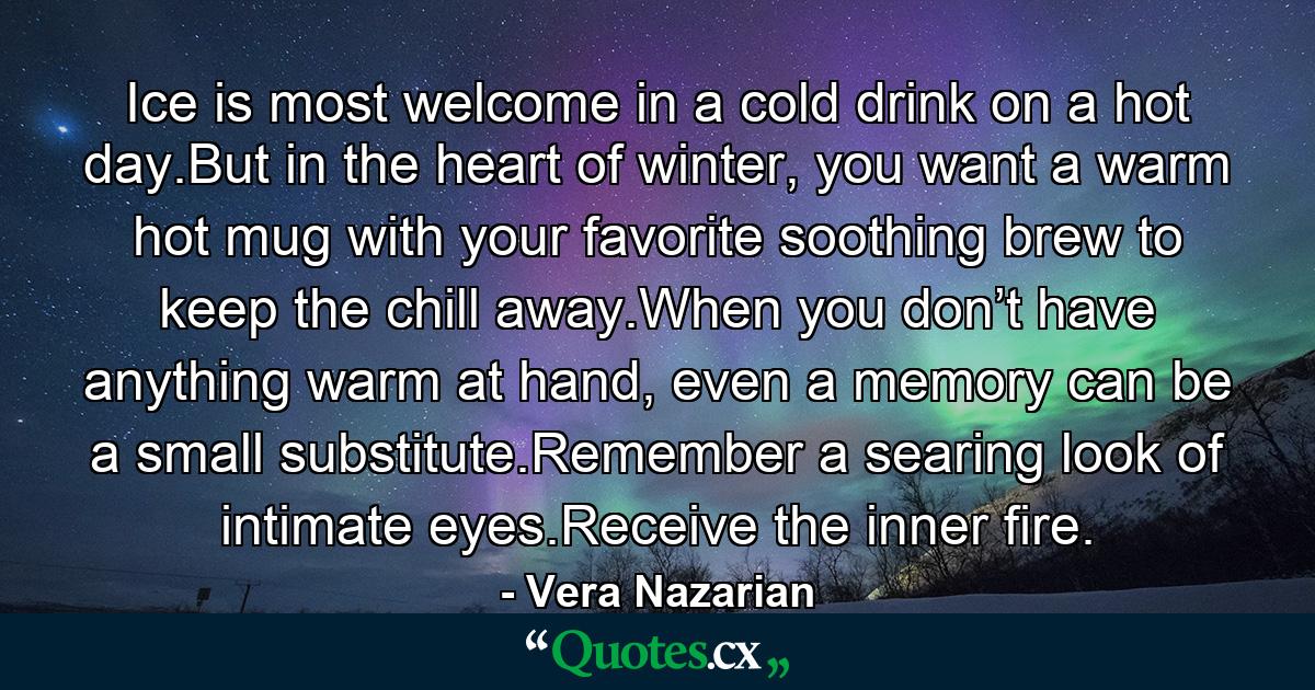 Ice is most welcome in a cold drink on a hot day.But in the heart of winter, you want a warm hot mug with your favorite soothing brew to keep the chill away.When you don’t have anything warm at hand, even a memory can be a small substitute.Remember a searing look of intimate eyes.Receive the inner fire. - Quote by Vera Nazarian