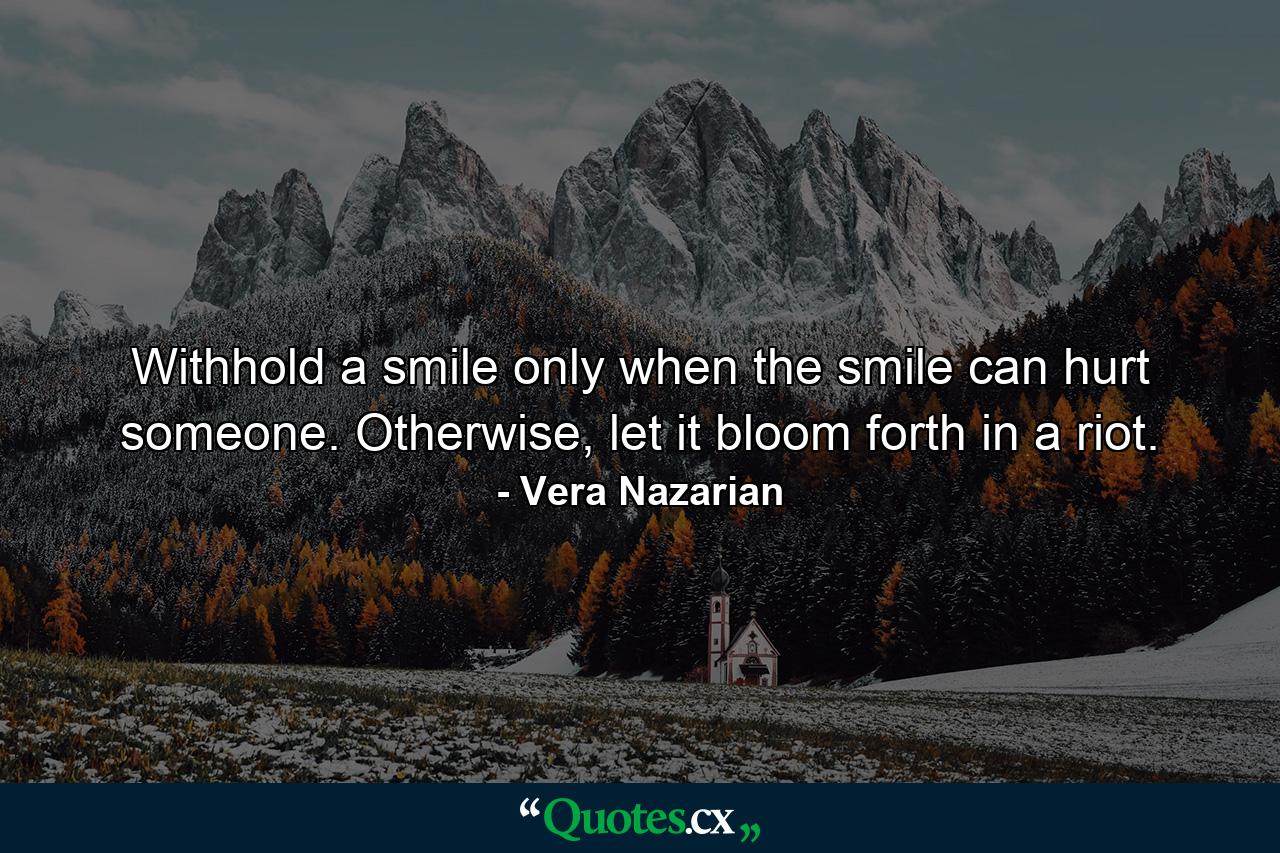 Withhold a smile only when the smile can hurt someone. Otherwise, let it bloom forth in a riot. - Quote by Vera Nazarian