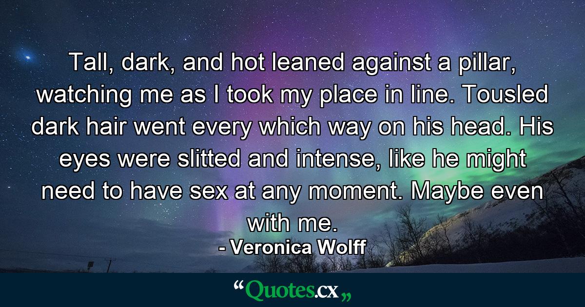 Tall, dark, and hot leaned against a pillar, watching me as I took my place in line. Tousled dark hair went every which way on his head. His eyes were slitted and intense, like he might need to have sex at any moment. Maybe even with me. - Quote by Veronica Wolff