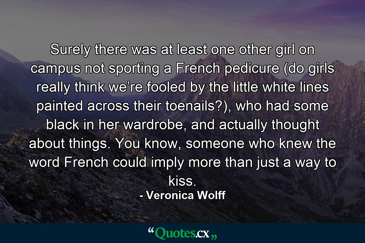 Surely there was at least one other girl on campus not sporting a French pedicure (do girls really think we’re fooled by the little white lines painted across their toenails?), who had some black in her wardrobe, and actually thought about things. You know, someone who knew the word French could imply more than just a way to kiss. - Quote by Veronica Wolff