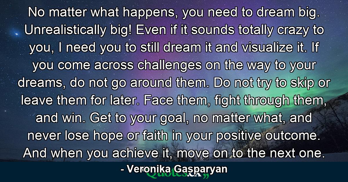 No matter what happens, you need to dream big. Unrealistically big! Even if it sounds totally crazy to you, I need you to still dream it and visualize it. If you come across challenges on the way to your dreams, do not go around them. Do not try to skip or leave them for later. Face them, fight through them, and win. Get to your goal, no matter what, and never lose hope or faith in your positive outcome. And when you achieve it, move on to the next one. - Quote by Veronika Gasparyan