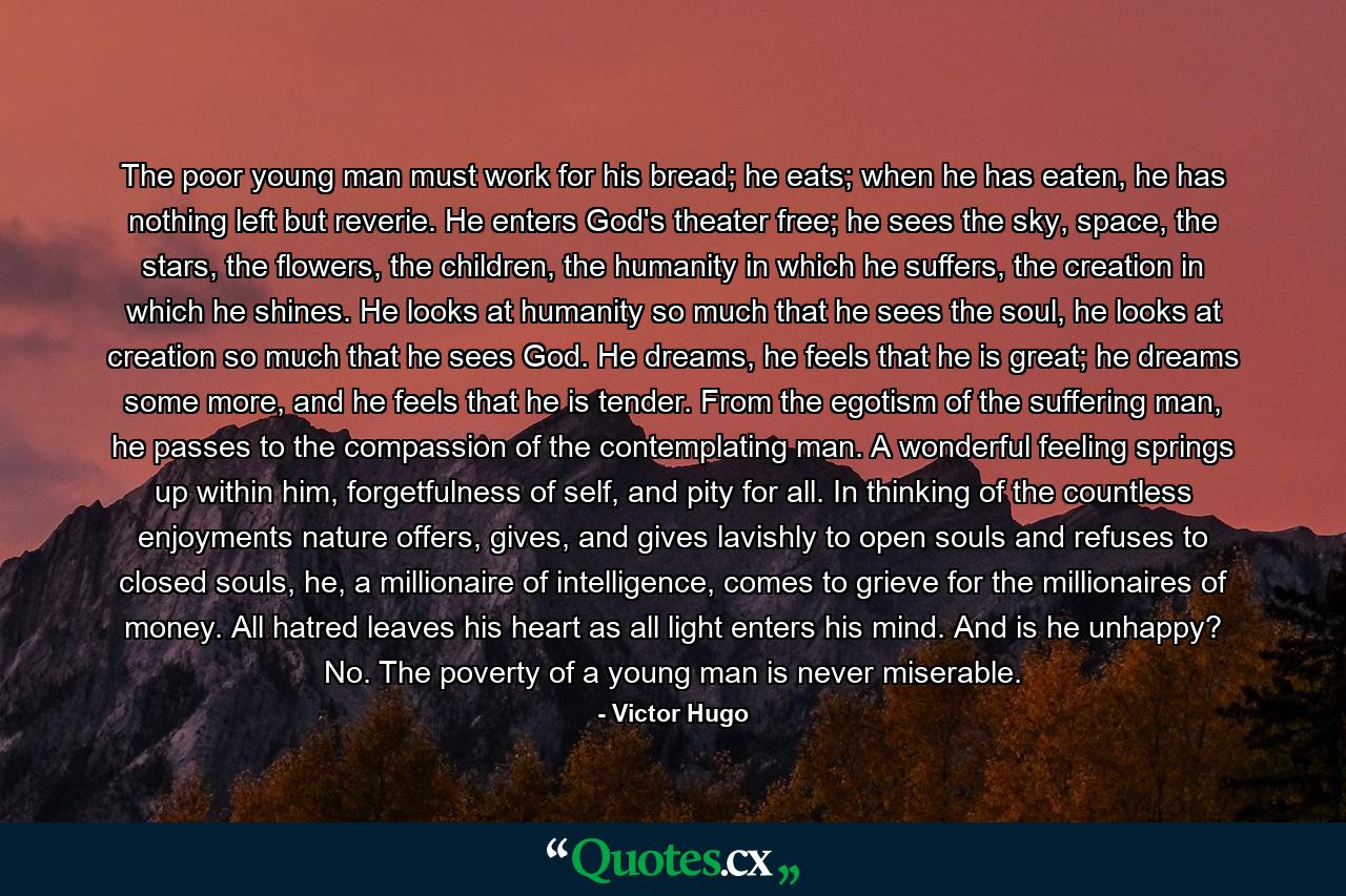 The poor young man must work for his bread; he eats; when he has eaten, he has nothing left but reverie. He enters God's theater free; he sees the sky, space, the stars, the flowers, the children, the humanity in which he suffers, the creation in which he shines. He looks at humanity so much that he sees the soul, he looks at creation so much that he sees God. He dreams, he feels that he is great; he dreams some more, and he feels that he is tender. From the egotism of the suffering man, he passes to the compassion of the contemplating man. A wonderful feeling springs up within him, forgetfulness of self, and pity for all. In thinking of the countless enjoyments nature offers, gives, and gives lavishly to open souls and refuses to closed souls, he, a millionaire of intelligence, comes to grieve for the millionaires of money. All hatred leaves his heart as all light enters his mind. And is he unhappy? No. The poverty of a young man is never miserable. - Quote by Victor Hugo