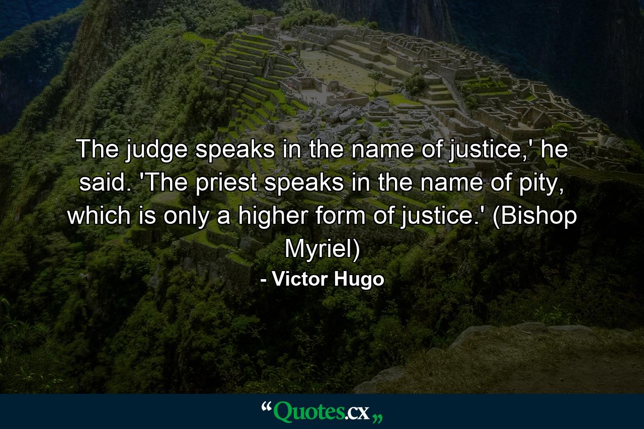 The judge speaks in the name of justice,' he said. 'The priest speaks in the name of pity, which is only a higher form of justice.' (Bishop Myriel) - Quote by Victor Hugo