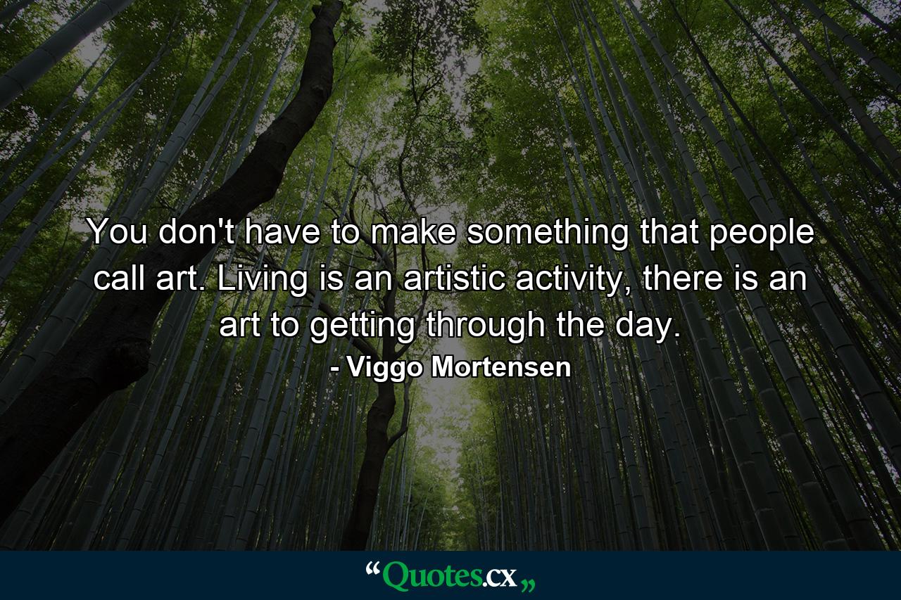 You don't have to make something that people call art. Living is an artistic activity, there is an art to getting through the day. - Quote by Viggo Mortensen