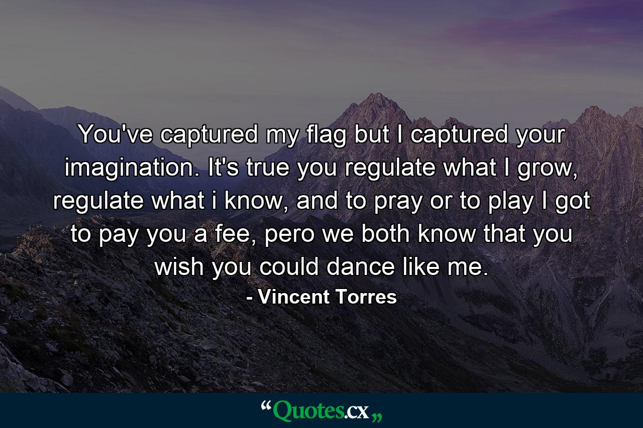 You've captured my flag but I captured your imagination. It's true you regulate what I grow, regulate what i know, and to pray or to play I got to pay you a fee, pero we both know that you wish you could dance like me. - Quote by Vincent Torres