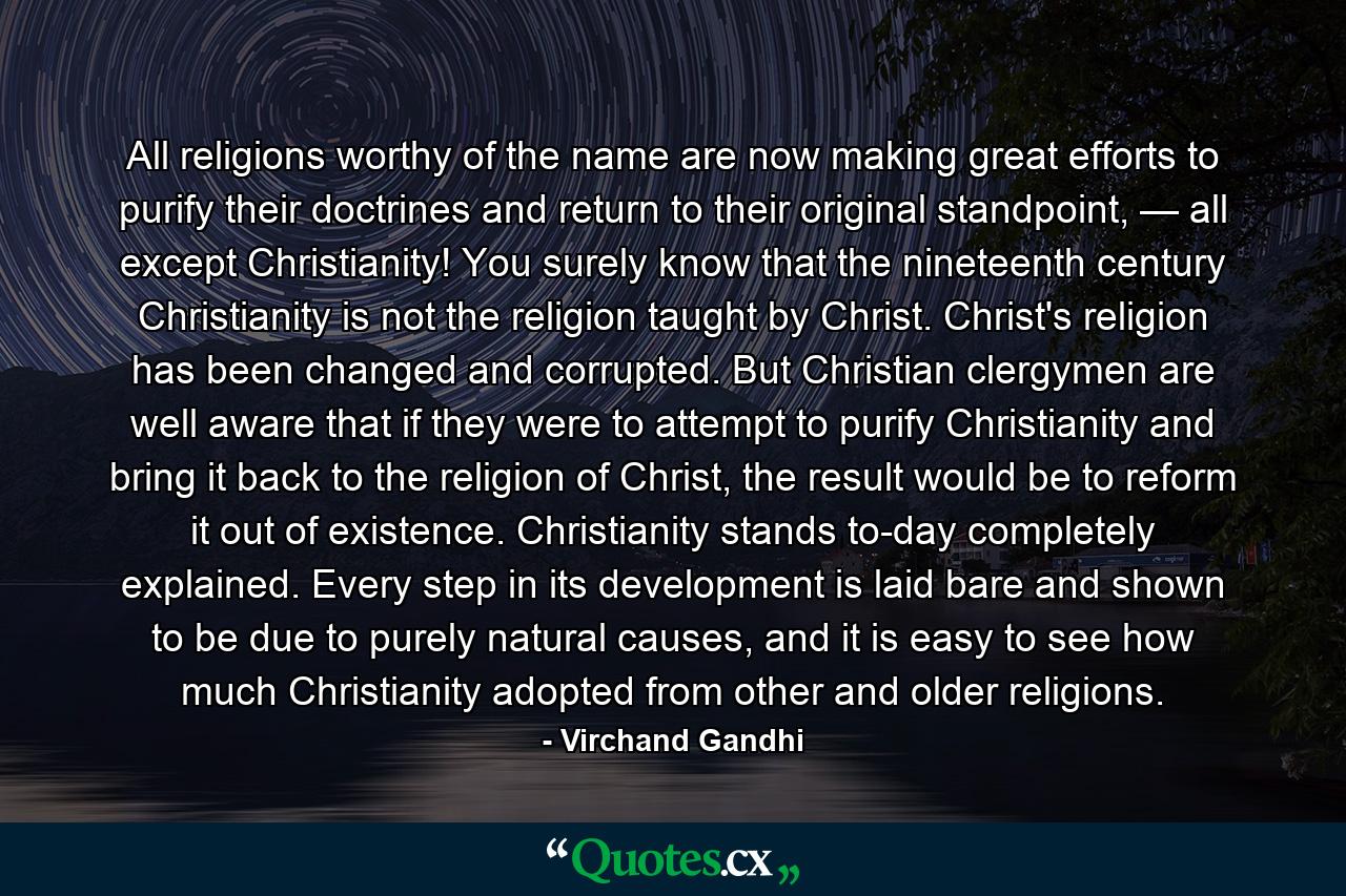 All religions worthy of the name are now making great efforts to purify their doctrines and return to their original standpoint, — all except Christianity! You surely know that the nineteenth century Christianity is not the religion taught by Christ. Christ's religion has been changed and corrupted. But Christian clergymen are well aware that if they were to attempt to purify Christianity and bring it back to the religion of Christ, the result would be to reform it out of existence. Christianity stands to-day completely explained. Every step in its development is laid bare and shown to be due to purely natural causes, and it is easy to see how much Christianity adopted from other and older religions. - Quote by Virchand Gandhi