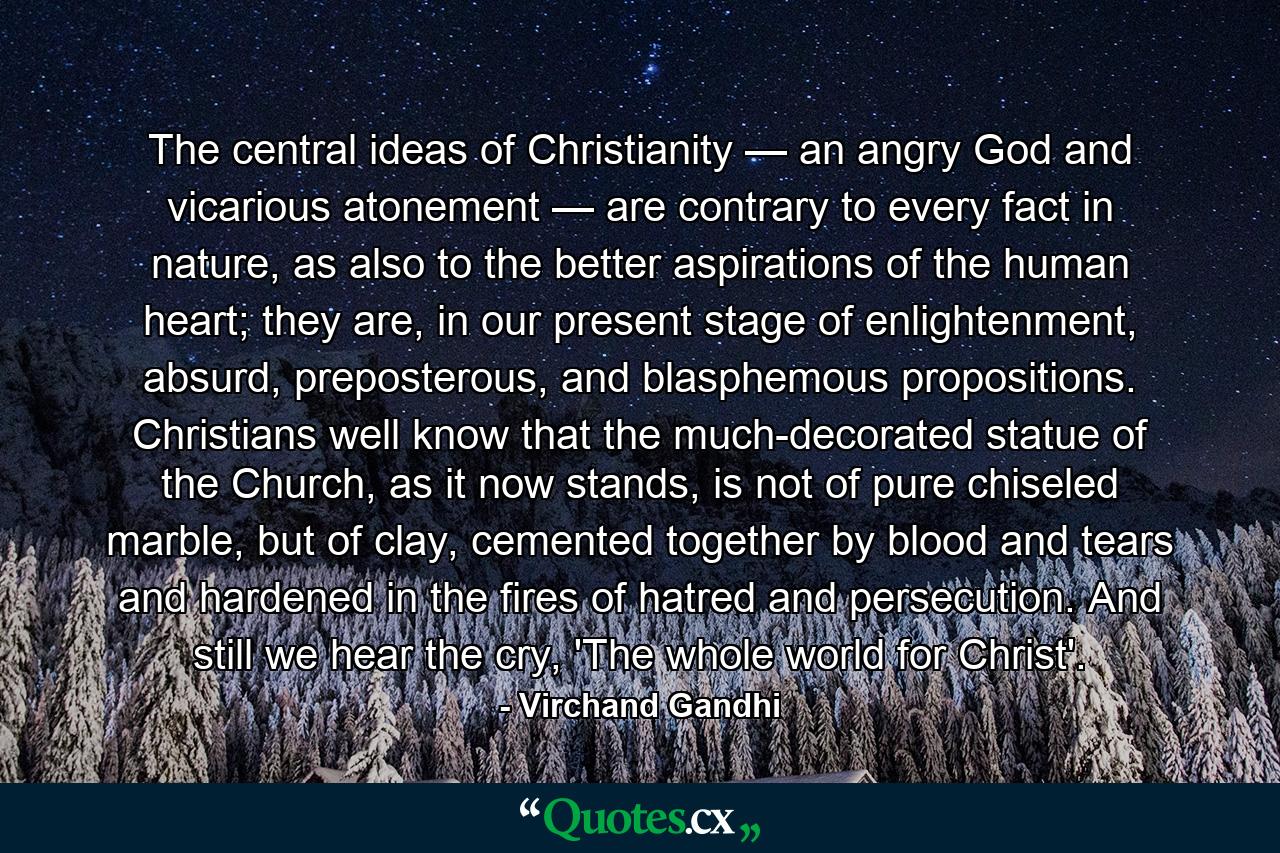 The central ideas of Christianity — an angry God and vicarious atonement — are contrary to every fact in nature, as also to the better aspirations of the human heart; they are, in our present stage of enlightenment, absurd, preposterous, and blasphemous propositions. Christians well know that the much-decorated statue of the Church, as it now stands, is not of pure chiseled marble, but of clay, cemented together by blood and tears and hardened in the fires of hatred and persecution. And still we hear the cry, 'The whole world for Christ'. - Quote by Virchand Gandhi