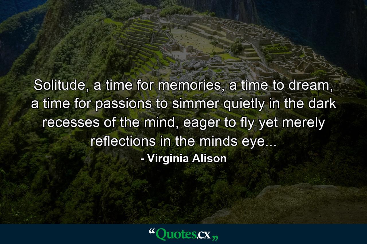 Solitude, a time for memories, a time to dream, a time for passions to simmer quietly in the dark recesses of the mind, eager to fly yet merely reflections in the minds eye... - Quote by Virginia Alison