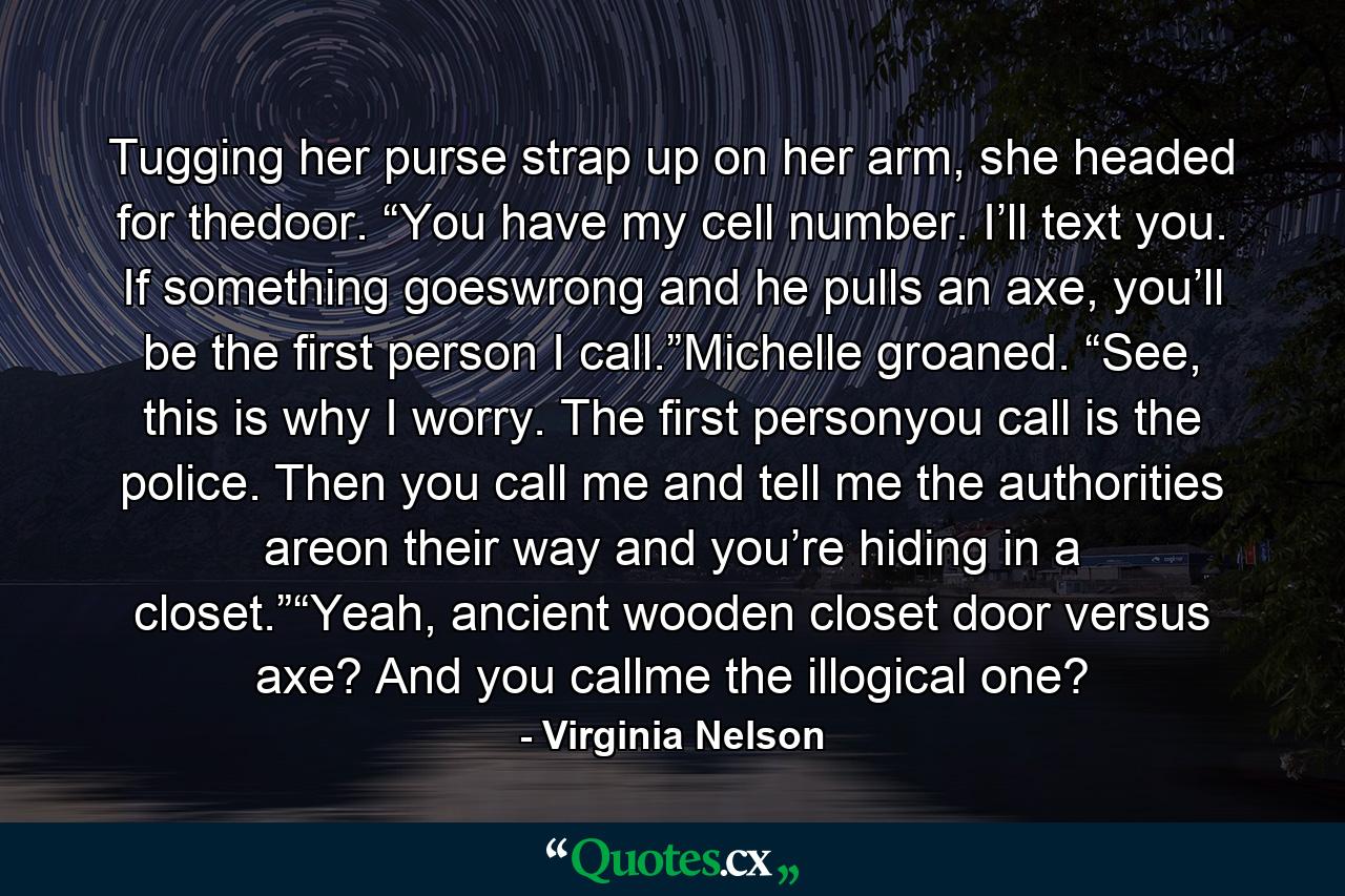 Tugging her purse strap up on her arm, she headed for thedoor. “You have my cell number. I’ll text you. If something goeswrong and he pulls an axe, you’ll be the first person I call.”Michelle groaned. “See, this is why I worry. The first personyou call is the police. Then you call me and tell me the authorities areon their way and you’re hiding in a closet.”“Yeah, ancient wooden closet door versus axe? And you callme the illogical one? - Quote by Virginia Nelson