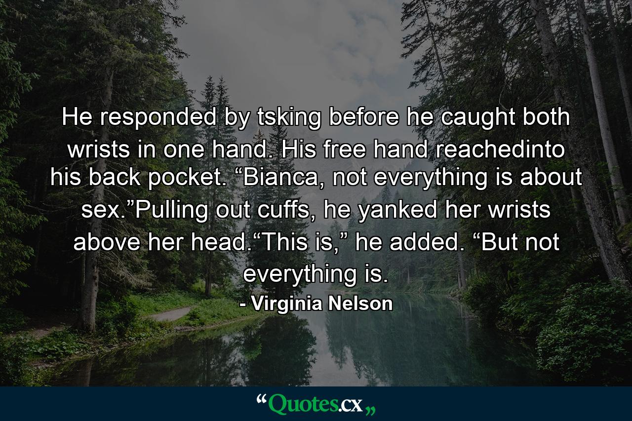 He responded by tsking before he caught both wrists in one hand. His free hand reachedinto his back pocket. “Bianca, not everything is about sex.”Pulling out cuffs, he yanked her wrists above her head.“This is,” he added. “But not everything is. - Quote by Virginia Nelson