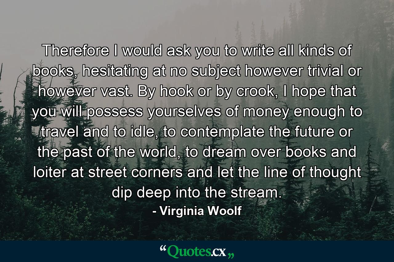 Therefore I would ask you to write all kinds of books, hesitating at no subject however trivial or however vast. By hook or by crook, I hope that you will possess yourselves of money enough to travel and to idle, to contemplate the future or the past of the world, to dream over books and loiter at street corners and let the line of thought dip deep into the stream. - Quote by Virginia Woolf