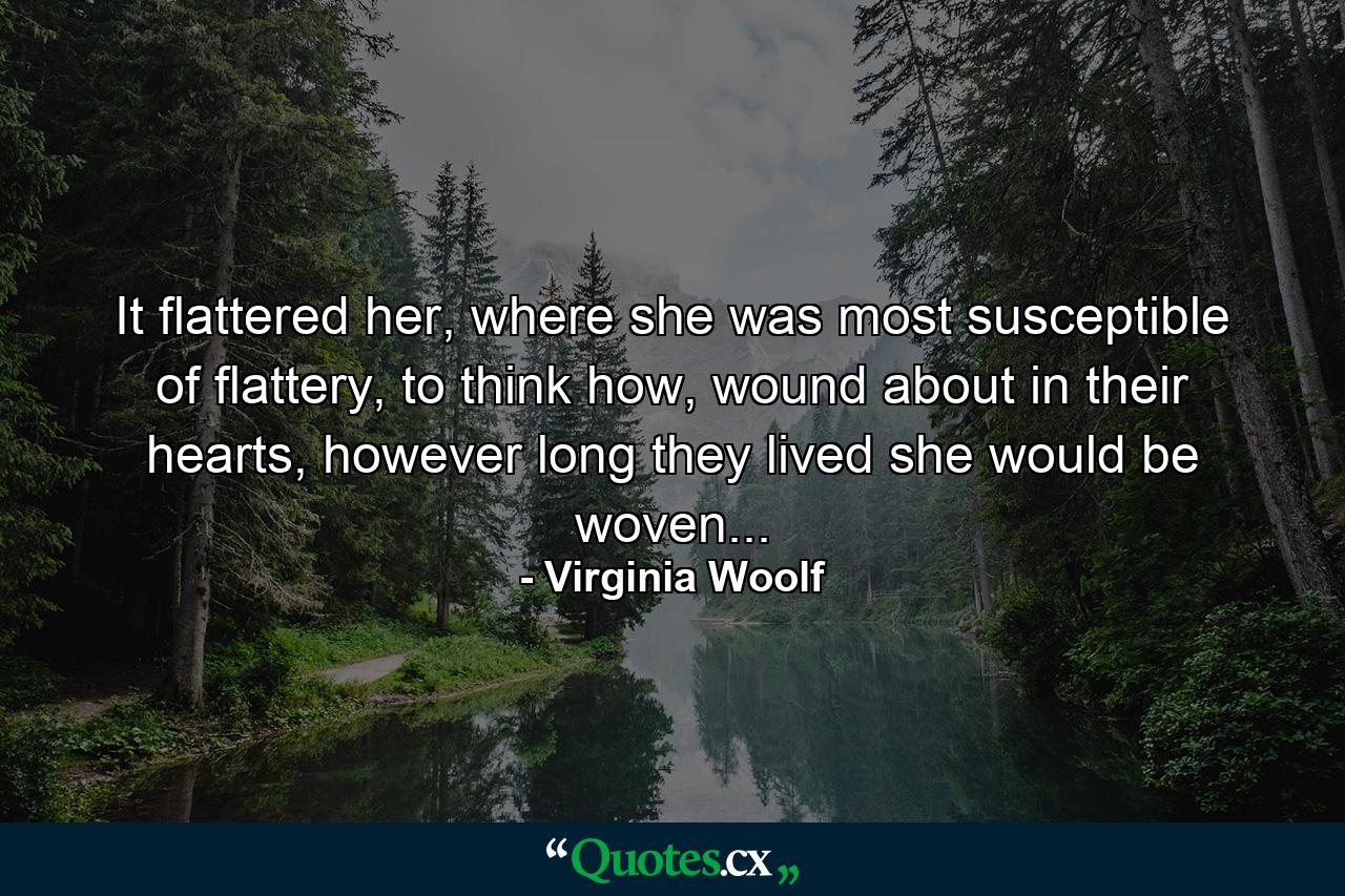 It flattered her, where she was most susceptible of flattery, to think how, wound about in their hearts, however long they lived she would be woven... - Quote by Virginia Woolf