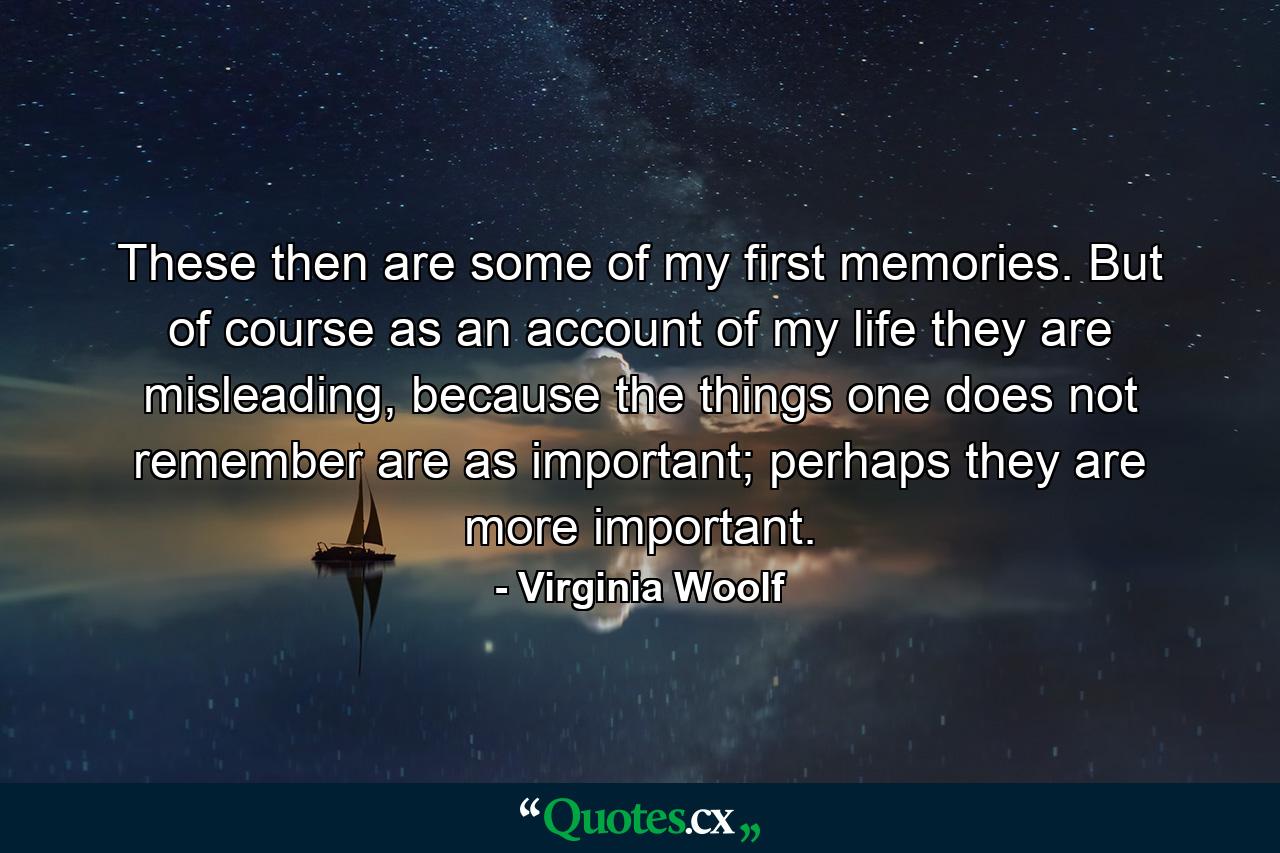 These then are some of my first memories. But of course as an account of my life they are misleading, because the things one does not remember are as important; perhaps they are more important. - Quote by Virginia Woolf