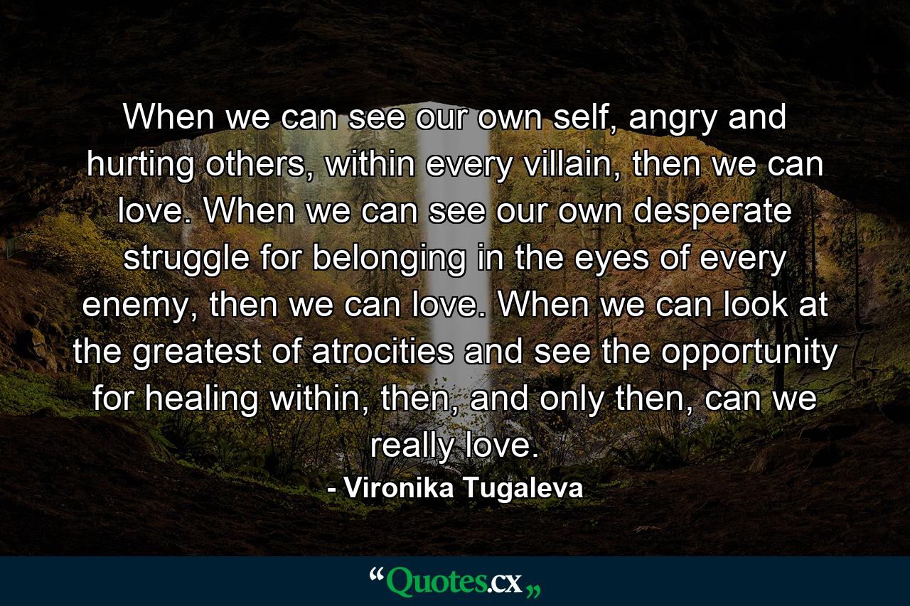 When we can see our own self, angry and hurting others, within every villain, then we can love. When we can see our own desperate struggle for belonging in the eyes of every enemy, then we can love. When we can look at the greatest of atrocities and see the opportunity for healing within, then, and only then, can we really love. - Quote by Vironika Tugaleva