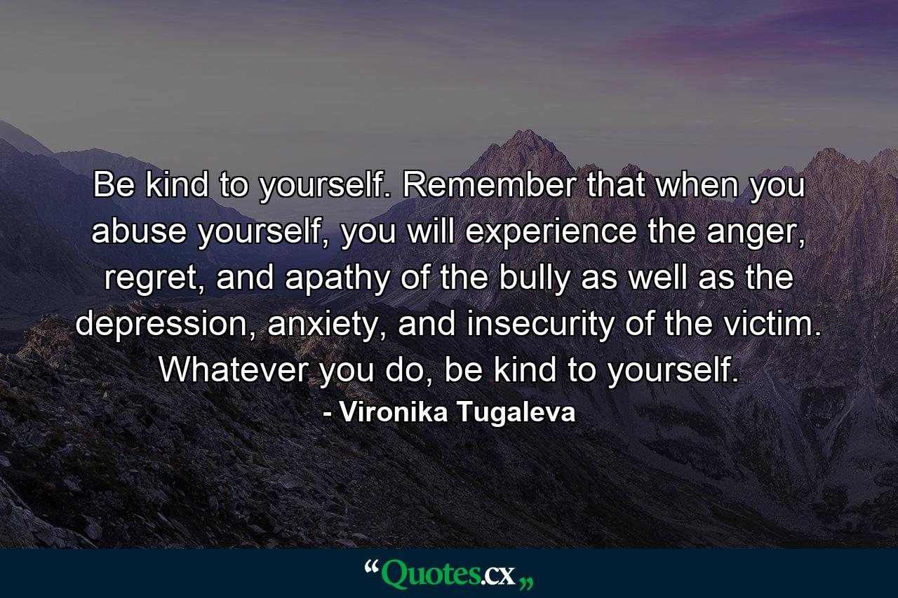 Be kind to yourself. Remember that when you abuse yourself, you will experience the anger, regret, and apathy of the bully as well as the depression, anxiety, and insecurity of the victim. Whatever you do, be kind to yourself. - Quote by Vironika Tugaleva