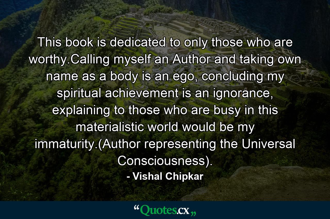 This book is dedicated to only those who are worthy.Calling myself an Author and taking own name as a body is an ego, concluding my spiritual achievement is an ignorance, explaining to those who are busy in this materialistic world would be my immaturity.(Author representing the Universal Consciousness). - Quote by Vishal Chipkar