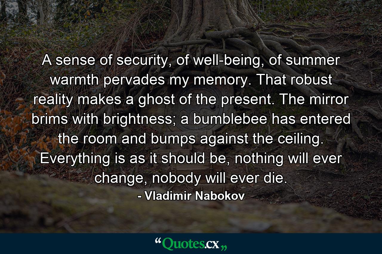 A sense of security, of well-being, of summer warmth pervades my memory. That robust reality makes a ghost of the present. The mirror brims with brightness; a bumblebee has entered the room and bumps against the ceiling. Everything is as it should be, nothing will ever change, nobody will ever die. - Quote by Vladimir Nabokov