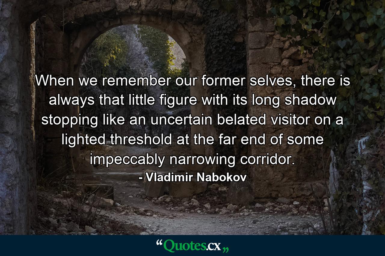 When we remember our former selves, there is always that little figure with its long shadow stopping like an uncertain belated visitor on a lighted threshold at the far end of some impeccably narrowing corridor. - Quote by Vladimir Nabokov