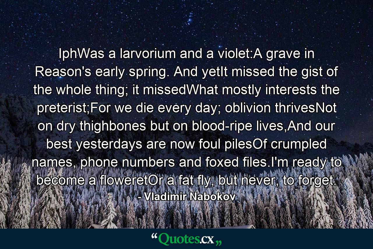 IphWas a larvorium and a violet:A grave in Reason's early spring. And yetIt missed the gist of the whole thing; it missedWhat mostly interests the preterist;For we die every day; oblivion thrivesNot on dry thighbones but on blood-ripe lives,And our best yesterdays are now foul pilesOf crumpled names, phone numbers and foxed files.I'm ready to become a floweretOr a fat fly, but never, to forget. - Quote by Vladimir Nabokov