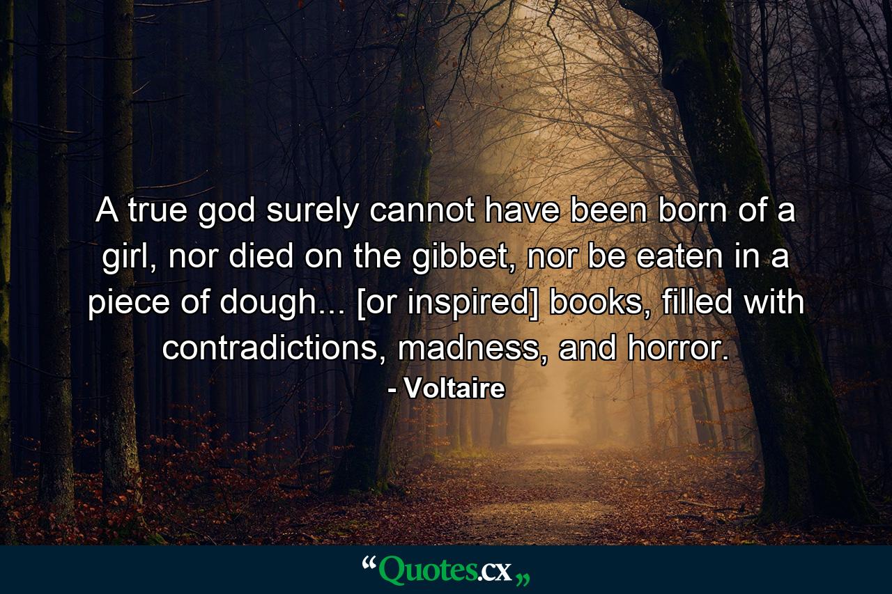 A true god surely cannot have been born of a girl, nor died on the gibbet, nor be eaten in a piece of dough... [or inspired] books, filled with contradictions, madness, and horror. - Quote by Voltaire