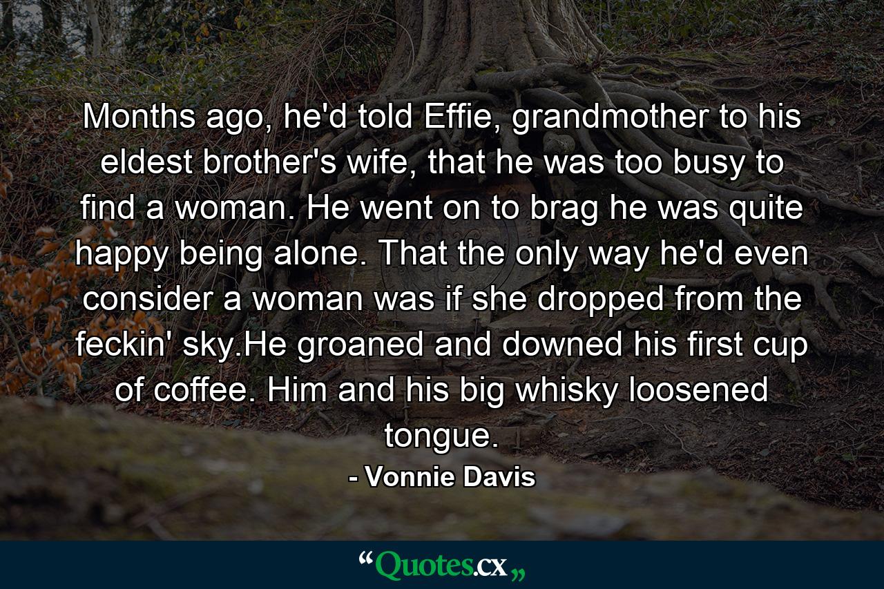 Months ago, he'd told Effie, grandmother to his eldest brother's wife, that he was too busy to find a woman. He went on to brag he was quite happy being alone. That the only way he'd even consider a woman was if she dropped from the feckin' sky.He groaned and downed his first cup of coffee. Him and his big whisky loosened tongue. - Quote by Vonnie Davis