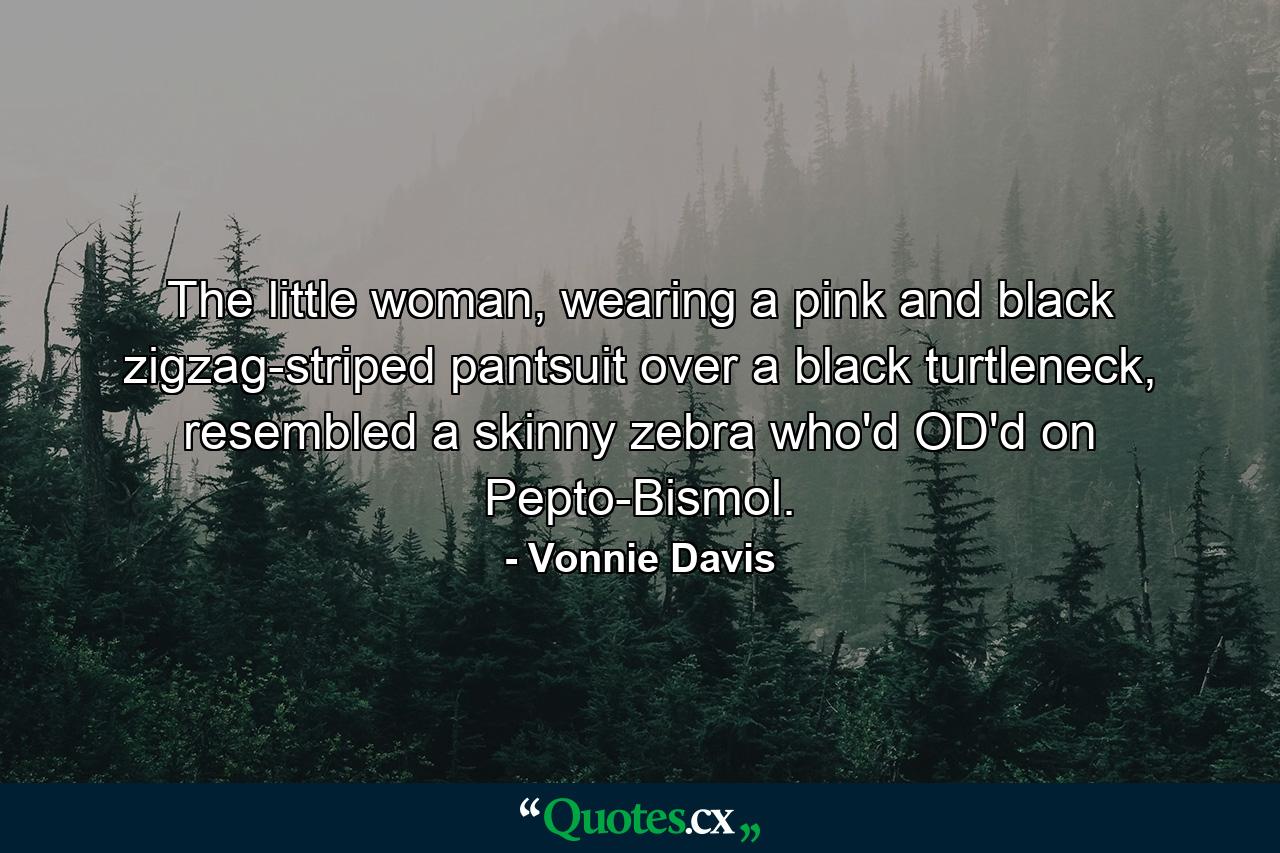 The little woman, wearing a pink and black zigzag-striped pantsuit over a black turtleneck, resembled a skinny zebra who'd OD'd on Pepto-Bismol. - Quote by Vonnie Davis