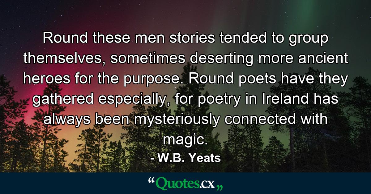 Round these men stories tended to group themselves, sometimes deserting more ancient heroes for the purpose. Round poets have they gathered especially, for poetry in Ireland has always been mysteriously connected with magic. - Quote by W.B. Yeats