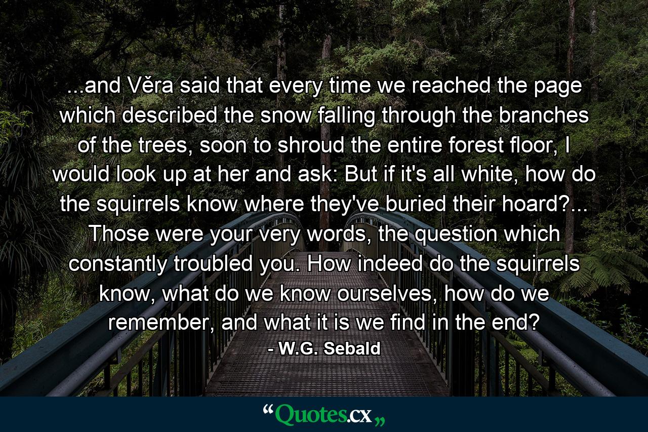 ...and Věra said that every time we reached the page which described the snow falling through the branches of the trees, soon to shroud the entire forest floor, I would look up at her and ask: But if it's all white, how do the squirrels know where they've buried their hoard?... Those were your very words, the question which constantly troubled you. How indeed do the squirrels know, what do we know ourselves, how do we remember, and what it is we find in the end? - Quote by W.G. Sebald