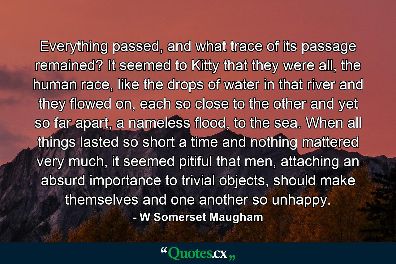 Everything passed, and what trace of its passage remained? It seemed to Kitty that they were all, the human race, like the drops of water in that river and they flowed on, each so close to the other and yet so far apart, a nameless flood, to the sea. When all things lasted so short a time and nothing mattered very much, it seemed pitiful that men, attaching an absurd importance to trivial objects, should make themselves and one another so unhappy. - Quote by W Somerset Maugham