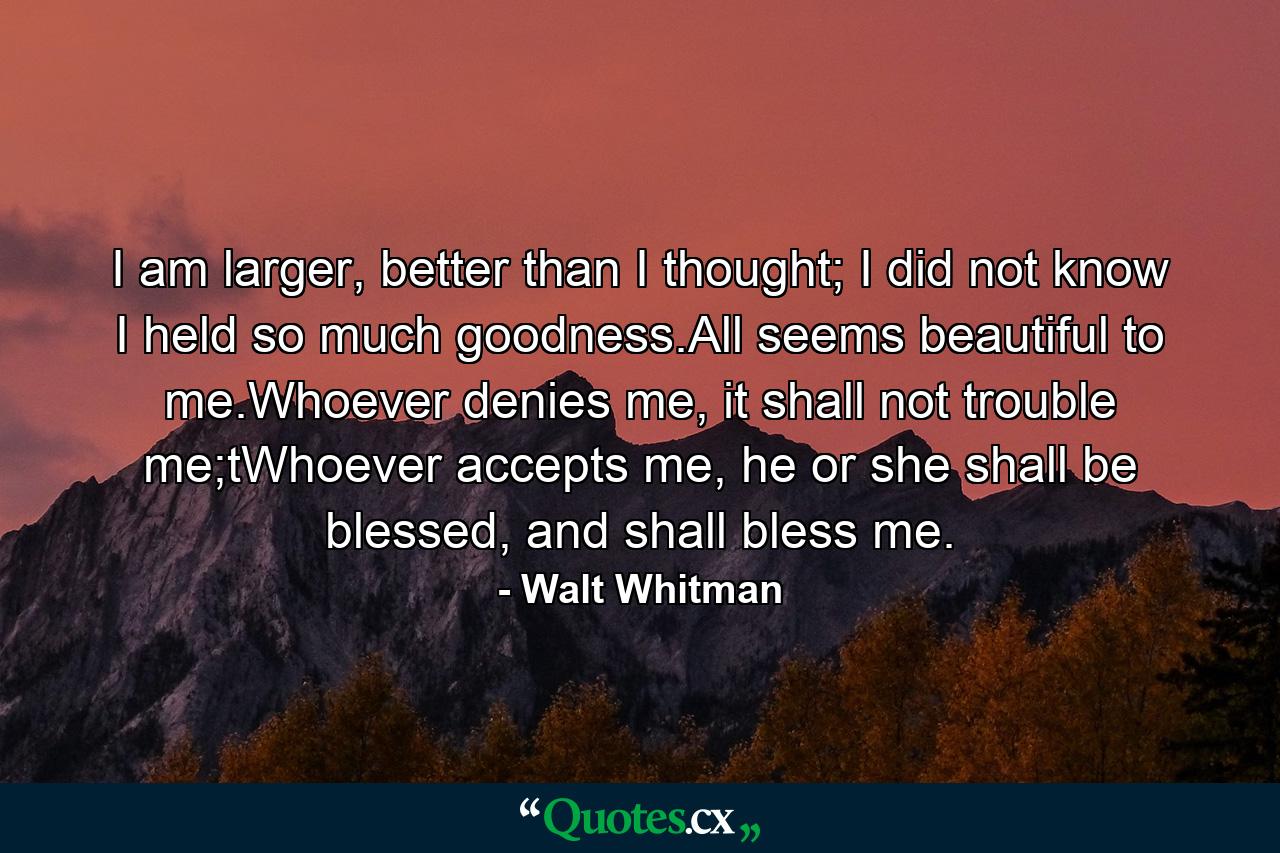 I am larger, better than I thought; I did not know I held so much goodness.All seems beautiful to me.Whoever denies me, it shall not trouble me;tWhoever accepts me, he or she shall be blessed, and shall bless me. - Quote by Walt Whitman