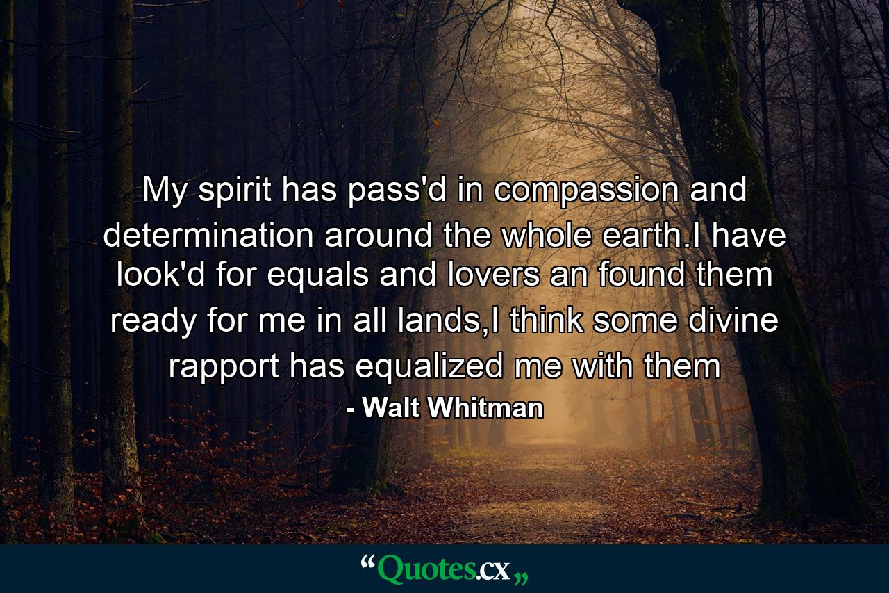 My spirit has pass'd in compassion and determination around the whole earth.I have look'd for equals and lovers an found them ready for me in all lands,I think some divine rapport has equalized me with them - Quote by Walt Whitman