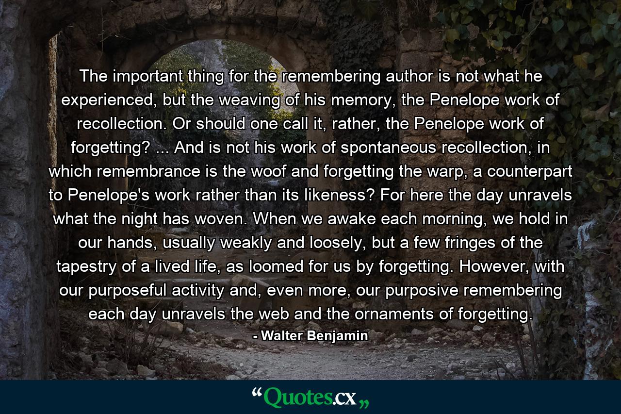 The important thing for the remembering author is not what he experienced, but the weaving of his memory, the Penelope work of recollection. Or should one call it, rather, the Penelope work of forgetting? ... And is not his work of spontaneous recollection, in which remembrance is the woof and forgetting the warp, a counterpart to Penelope's work rather than its likeness? For here the day unravels what the night has woven. When we awake each morning, we hold in our hands, usually weakly and loosely, but a few fringes of the tapestry of a lived life, as loomed for us by forgetting. However, with our purposeful activity and, even more, our purposive remembering each day unravels the web and the ornaments of forgetting. - Quote by Walter Benjamin