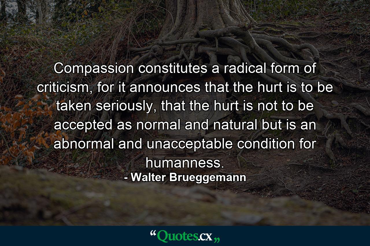 Compassion constitutes a radical form of criticism, for it announces that the hurt is to be taken seriously, that the hurt is not to be accepted as normal and natural but is an abnormal and unacceptable condition for humanness. - Quote by Walter Brueggemann