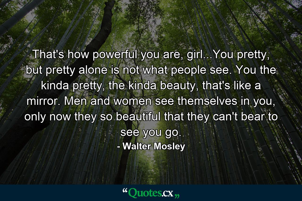 That's how powerful you are, girl...You pretty, but pretty alone is not what people see. You the kinda pretty, the kinda beauty, that's like a mirror. Men and women see themselves in you, only now they so beautiful that they can't bear to see you go. - Quote by Walter Mosley