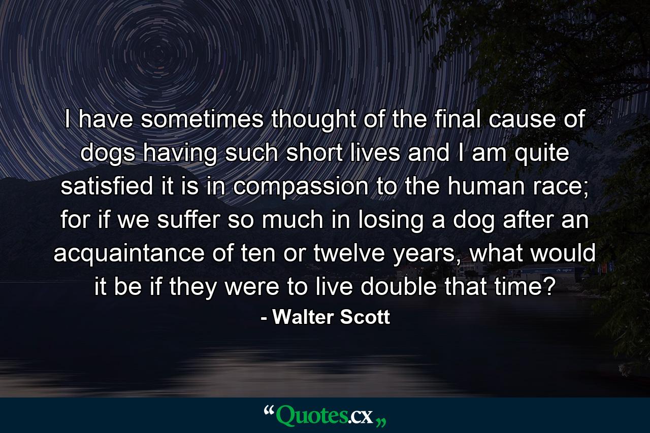 I have sometimes thought of the final cause of dogs having such short lives and I am quite satisfied it is in compassion to the human race; for if we suffer so much in losing a dog after an acquaintance of ten or twelve years, what would it be if they were to live double that time? - Quote by Walter Scott