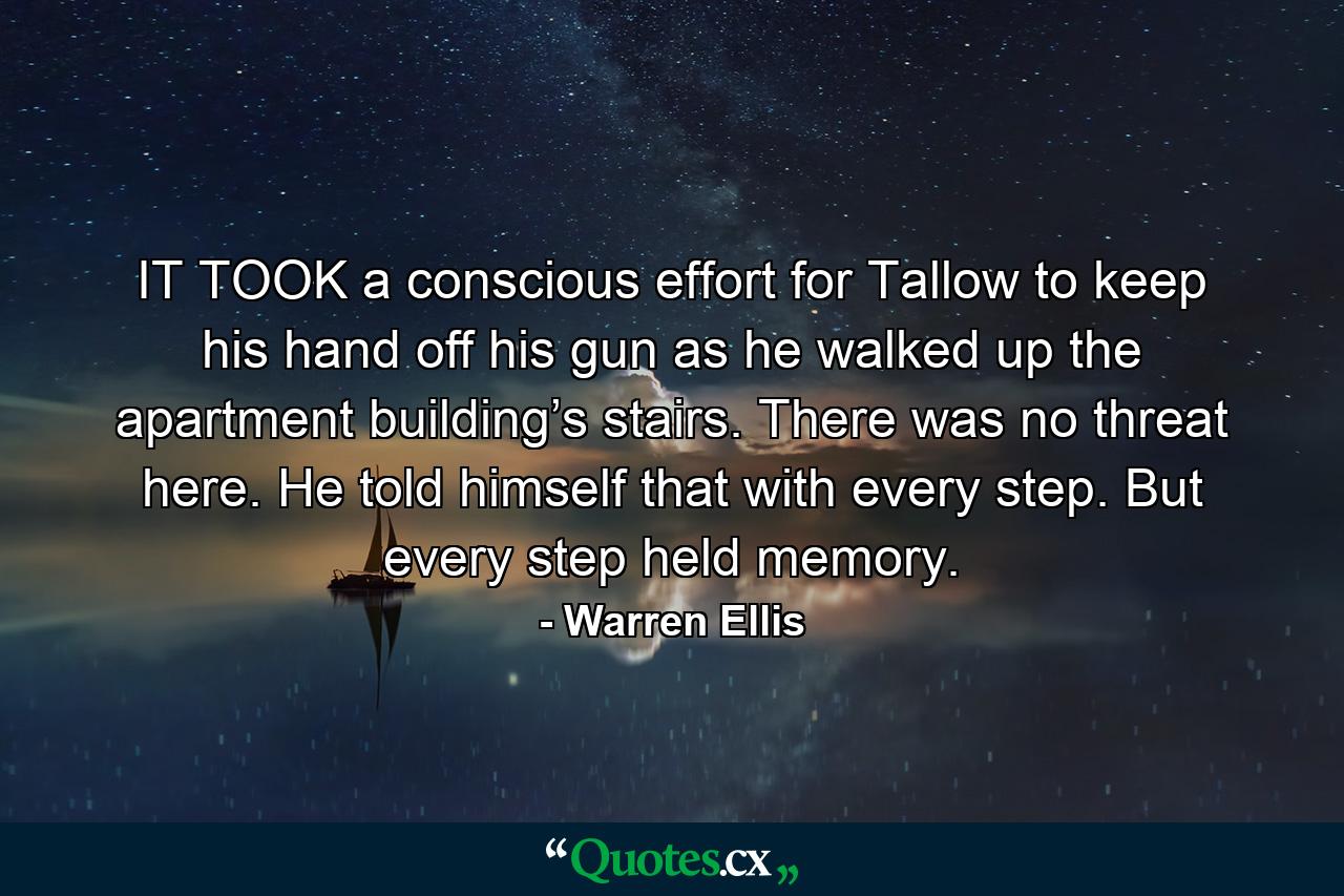 IT TOOK a conscious effort for Tallow to keep his hand off his gun as he walked up the apartment building’s stairs. There was no threat here. He told himself that with every step. But every step held memory. - Quote by Warren Ellis