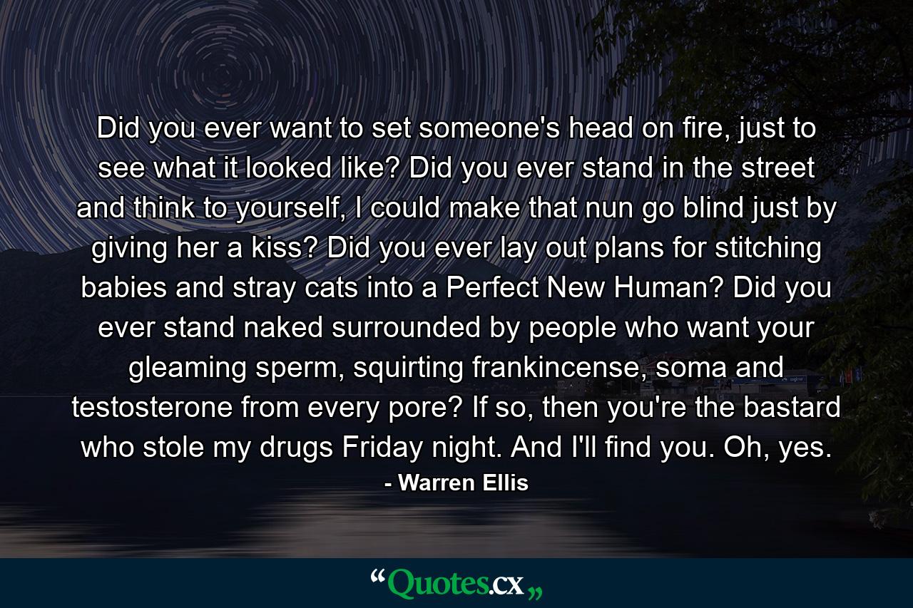 Did you ever want to set someone's head on fire, just to see what it looked like? Did you ever stand in the street and think to yourself, I could make that nun go blind just by giving her a kiss? Did you ever lay out plans for stitching babies and stray cats into a Perfect New Human? Did you ever stand naked surrounded by people who want your gleaming sperm, squirting frankincense, soma and testosterone from every pore? If so, then you're the bastard who stole my drugs Friday night. And I'll find you. Oh, yes. - Quote by Warren Ellis