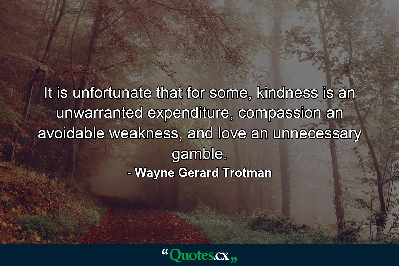 It is unfortunate that for some, kindness is an unwarranted expenditure, compassion an avoidable weakness, and love an unnecessary gamble. - Quote by Wayne Gerard Trotman