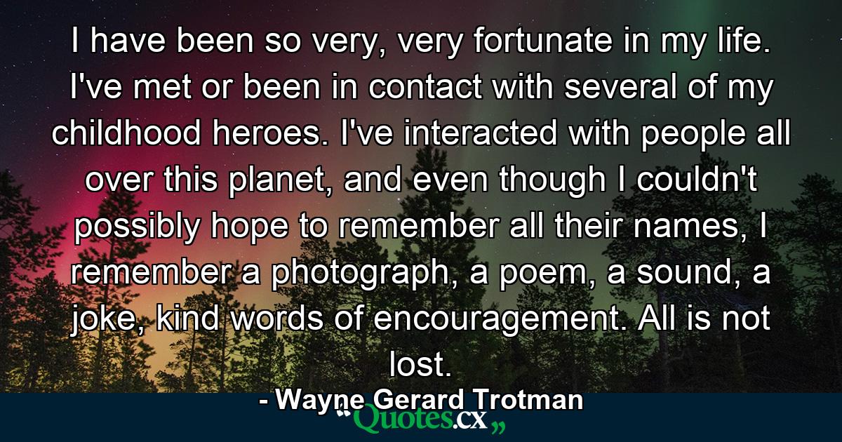 I have been so very, very fortunate in my life. I've met or been in contact with several of my childhood heroes. I've interacted with people all over this planet, and even though I couldn't possibly hope to remember all their names, I remember a photograph, a poem, a sound, a joke, kind words of encouragement. All is not lost. - Quote by Wayne Gerard Trotman