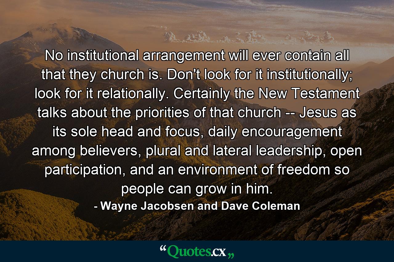 No institutional arrangement will ever contain all that they church is. Don't look for it institutionally; look for it relationally. Certainly the New Testament talks about the priorities of that church -- Jesus as its sole head and focus, daily encouragement among believers, plural and lateral leadership, open participation, and an environment of freedom so people can grow in him. - Quote by Wayne Jacobsen and Dave Coleman