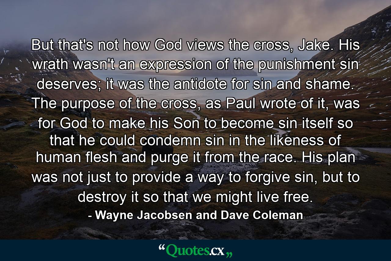 But that's not how God views the cross, Jake. His wrath wasn't an expression of the punishment sin deserves; it was the antidote for sin and shame. The purpose of the cross, as Paul wrote of it, was for God to make his Son to become sin itself so that he could condemn sin in the likeness of human flesh and purge it from the race. His plan was not just to provide a way to forgive sin, but to destroy it so that we might live free. - Quote by Wayne Jacobsen and Dave Coleman