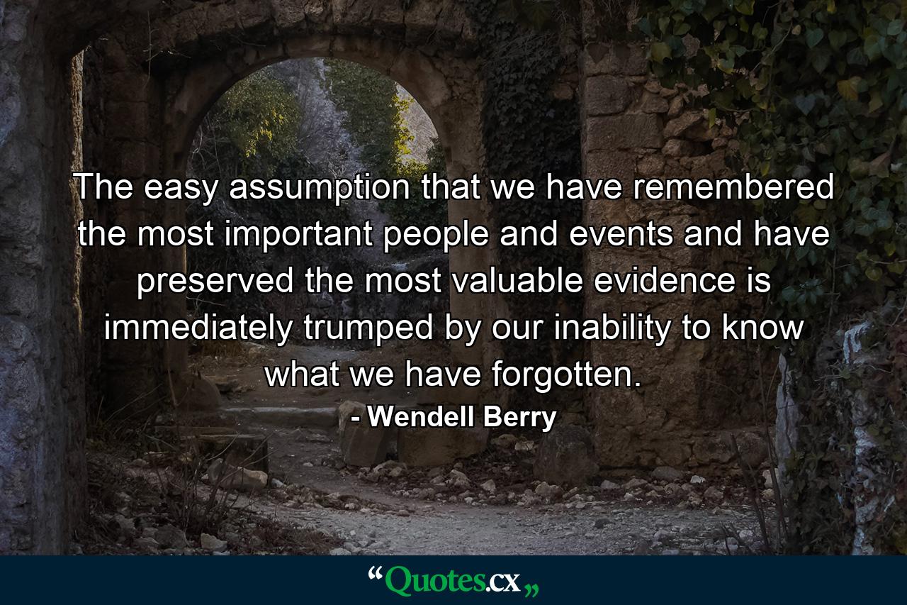 The easy assumption that we have remembered the most important people and events and have preserved the most valuable evidence is immediately trumped by our inability to know what we have forgotten. - Quote by Wendell Berry