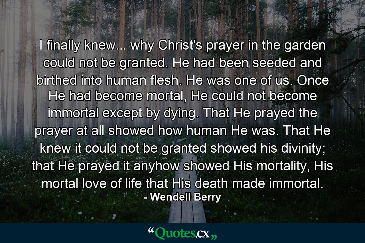 I finally knew... why Christ's prayer in the garden could not be granted. He had been seeded and birthed into human flesh. He was one of us. Once He had become mortal, He could not become immortal except by dying. That He prayed the prayer at all showed how human He was. That He knew it could not be granted showed his divinity; that He prayed it anyhow showed His mortality, His mortal love of life that His death made immortal. - Quote by Wendell Berry