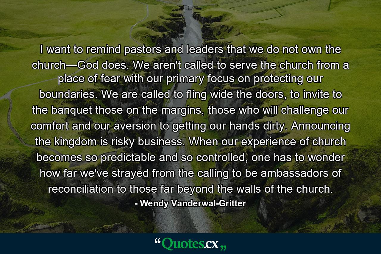 I want to remind pastors and leaders that we do not own the church—God does. We aren't called to serve the church from a place of fear with our primary focus on protecting our boundaries. We are called to fling wide the doors, to invite to the banquet those on the margins, those who will challenge our comfort and our aversion to getting our hands dirty. Announcing the kingdom is risky business. When our experience of church becomes so predictable and so controlled, one has to wonder how far we've strayed from the calling to be ambassadors of reconciliation to those far beyond the walls of the church. - Quote by Wendy Vanderwal-Gritter